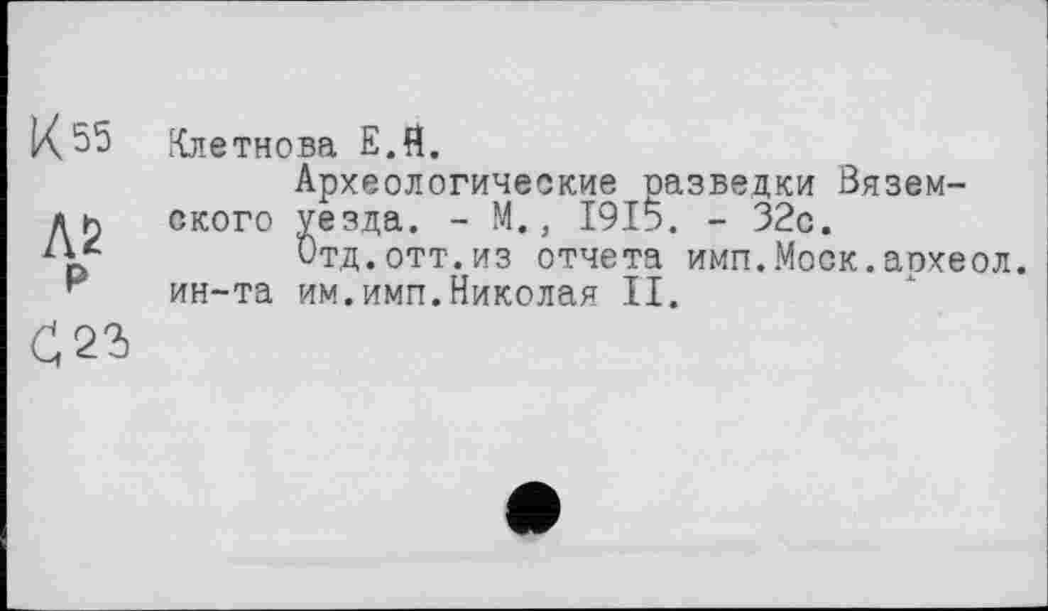 ﻿К 55
Л2 р
£23
Клетнова Е.Я.
Археологические разведки Вяземского уезда. - М., 1915. - 32с.
Отд.отт.из отчета имп.Моск.археол. ин-та им.имп.Николая II.